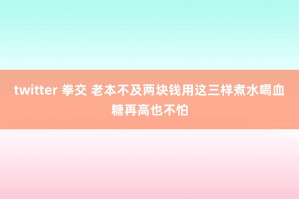 twitter 拳交 老本不及两块钱用这三样煮水喝血糖再高也不怕