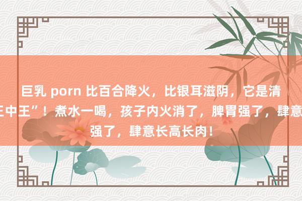 巨乳 porn 比百合降火，比银耳滋阴，它是清热滋阴“王中王”！煮水一喝，孩子内火消了，脾胃强了，肆意长高长肉！