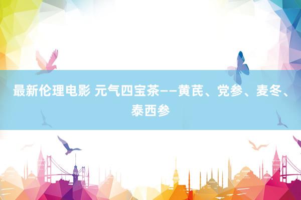 最新伦理电影 元气四宝茶——黄芪、党参、麦冬、泰西参