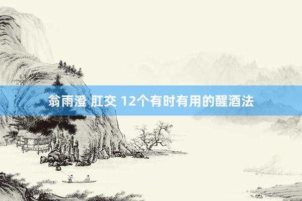 翁雨澄 肛交 12个有时有用的醒酒法