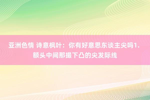 亚洲色情 诗意枫叶：你有好意思东谈主尖吗1. 额头中间那撮下凸的尖发际线
