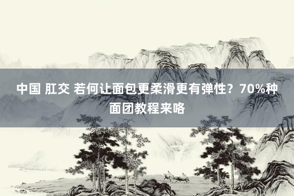 中国 肛交 若何让面包更柔滑更有弹性？70%种面团教程来咯