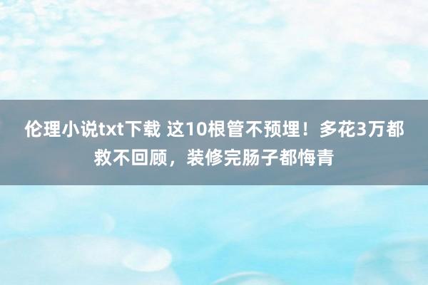 伦理小说txt下载 这10根管不预埋！多花3万都救不回顾，装修完肠子都悔青