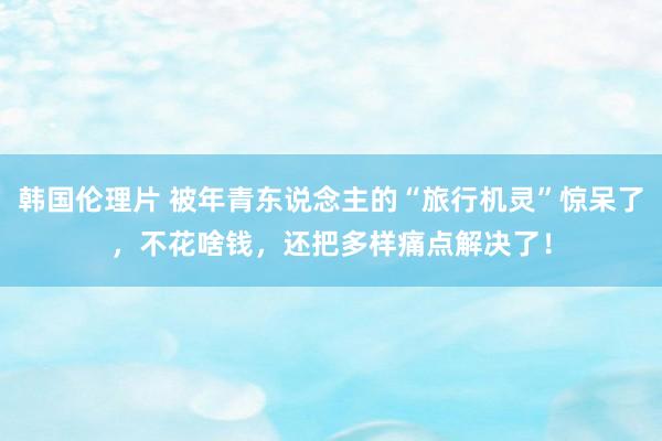 韩国伦理片 被年青东说念主的“旅行机灵”惊呆了，不花啥钱，还把多样痛点解决了！