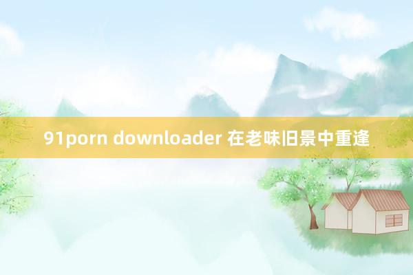 91porn downloader 在老味旧景中重逢