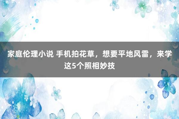 家庭伦理小说 手机拍花草，想要平地风雷，来学这5个照相妙技