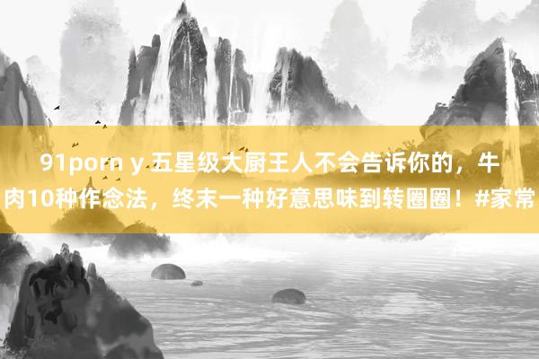 91porn y 五星级大厨王人不会告诉你的，牛肉10种作念法，终末一种好意思味到转圈圈！#家常