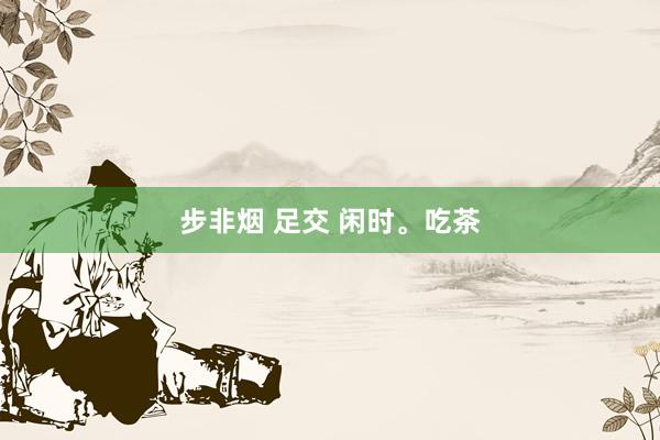 步非烟 足交 闲时。吃茶