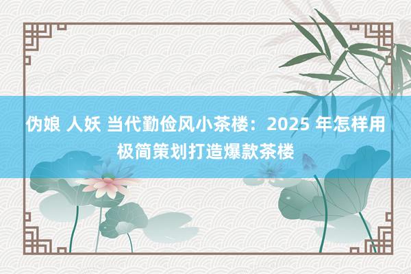 伪娘 人妖 当代勤俭风小茶楼：2025 年怎样用极简策划打造爆款茶楼
