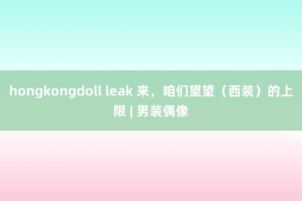 hongkongdoll leak 来，咱们望望（西装）的上限 | 男装偶像