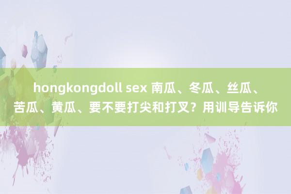 hongkongdoll sex 南瓜、冬瓜、丝瓜、苦瓜、黄瓜、要不要打尖和打叉？用训导告诉你