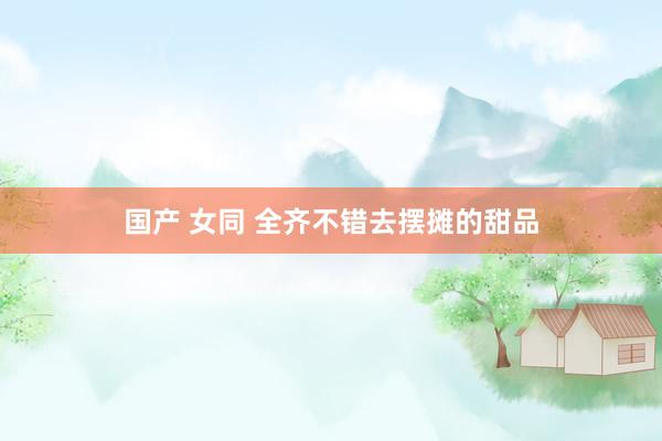 国产 女同 全齐不错去摆摊的甜品