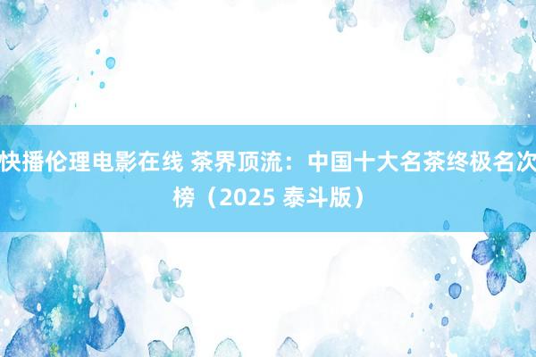 快播伦理电影在线 茶界顶流：中国十大名茶终极名次榜（2025 泰斗版）