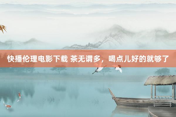 快播伦理电影下载 茶无谓多，喝点儿好的就够了
