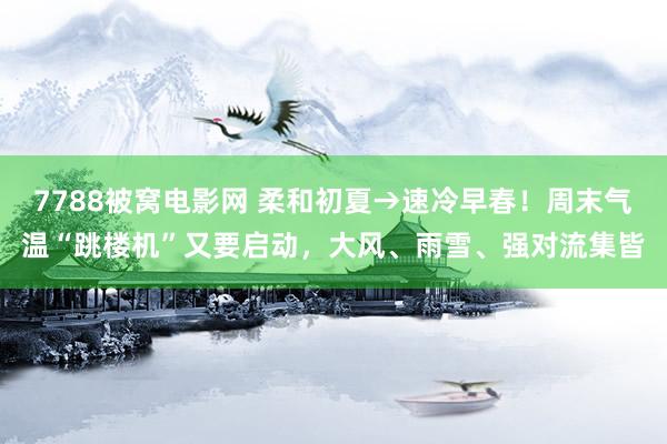 7788被窝电影网 柔和初夏→速冷早春！周末气温“跳楼机”又要启动，大风、雨雪、强对流集皆