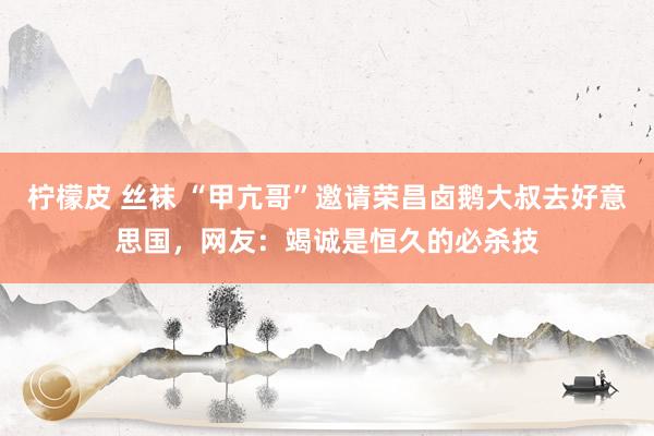 柠檬皮 丝袜 “甲亢哥”邀请荣昌卤鹅大叔去好意思国，网友：竭诚是恒久的必杀技