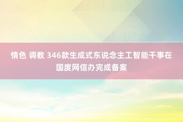 情色 调教 346款生成式东说念主工智能干事在国度网信办完成备案