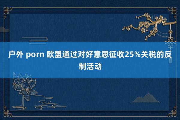 户外 porn 欧盟通过对好意思征收25%关税的反制活动
