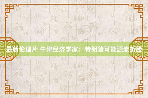 最新伦理片 牛津经济学家：特朗普可能源流折腰