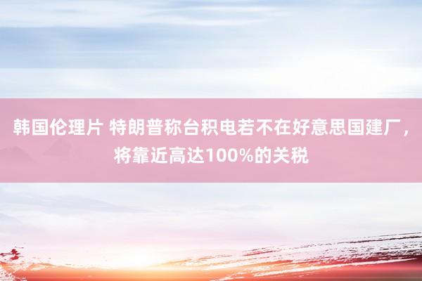 韩国伦理片 特朗普称台积电若不在好意思国建厂，将靠近高达100%的关税