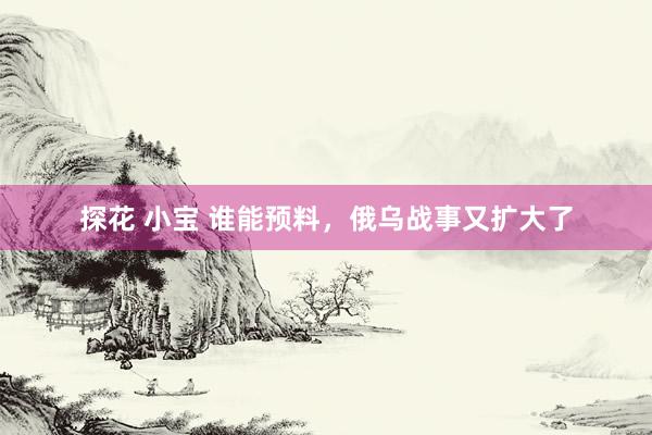 探花 小宝 谁能预料，俄乌战事又扩大了