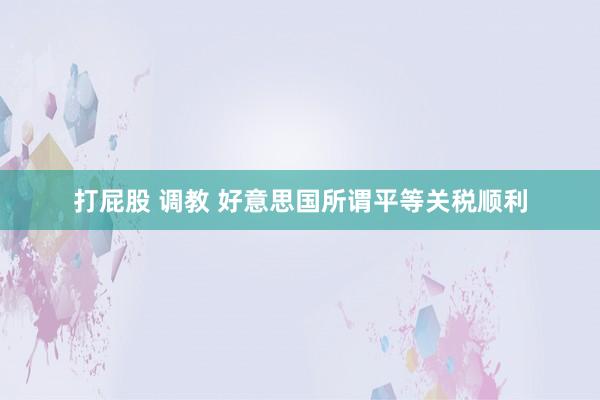 打屁股 调教 好意思国所谓平等关税顺利