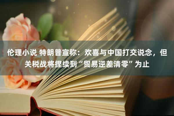 伦理小说 特朗普宣称：欢喜与中国打交说念，但关税战将捏续到“贸易逆差清零”为止