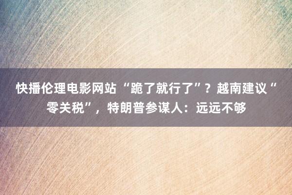 快播伦理电影网站 “跪了就行了”？越南建议“零关税”，特朗普参谋人：远远不够