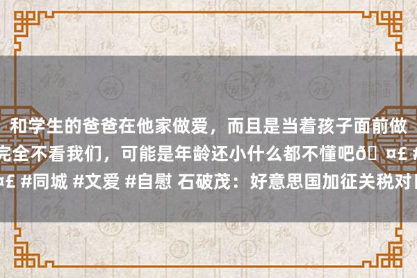 和学生的爸爸在他家做爱，而且是当着孩子面前做爱，太刺激了，孩子完全不看我们，可能是年龄还小什么都不懂吧🤣 #同城 #文爱 #自慰 石破茂：好意思国加征关税对日正本说如同“国难”