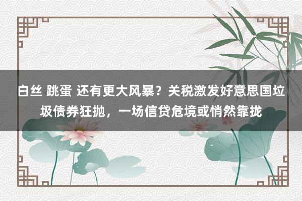 白丝 跳蛋 还有更大风暴？关税激发好意思国垃圾债券狂抛，一场信贷危境或悄然靠拢