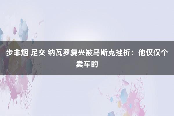 步非烟 足交 纳瓦罗复兴被马斯克挫折：他仅仅个卖车的