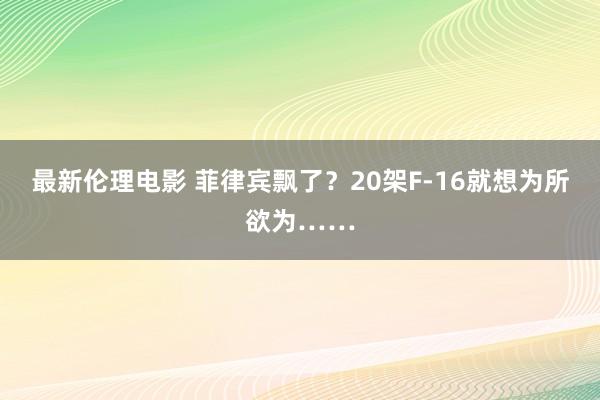 最新伦理电影 菲律宾飘了？20架F-16就想为所欲为……